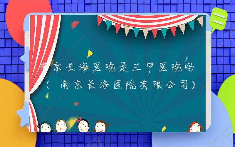 南京长海医院是三甲医院吗 (南京长海医院有限公司)